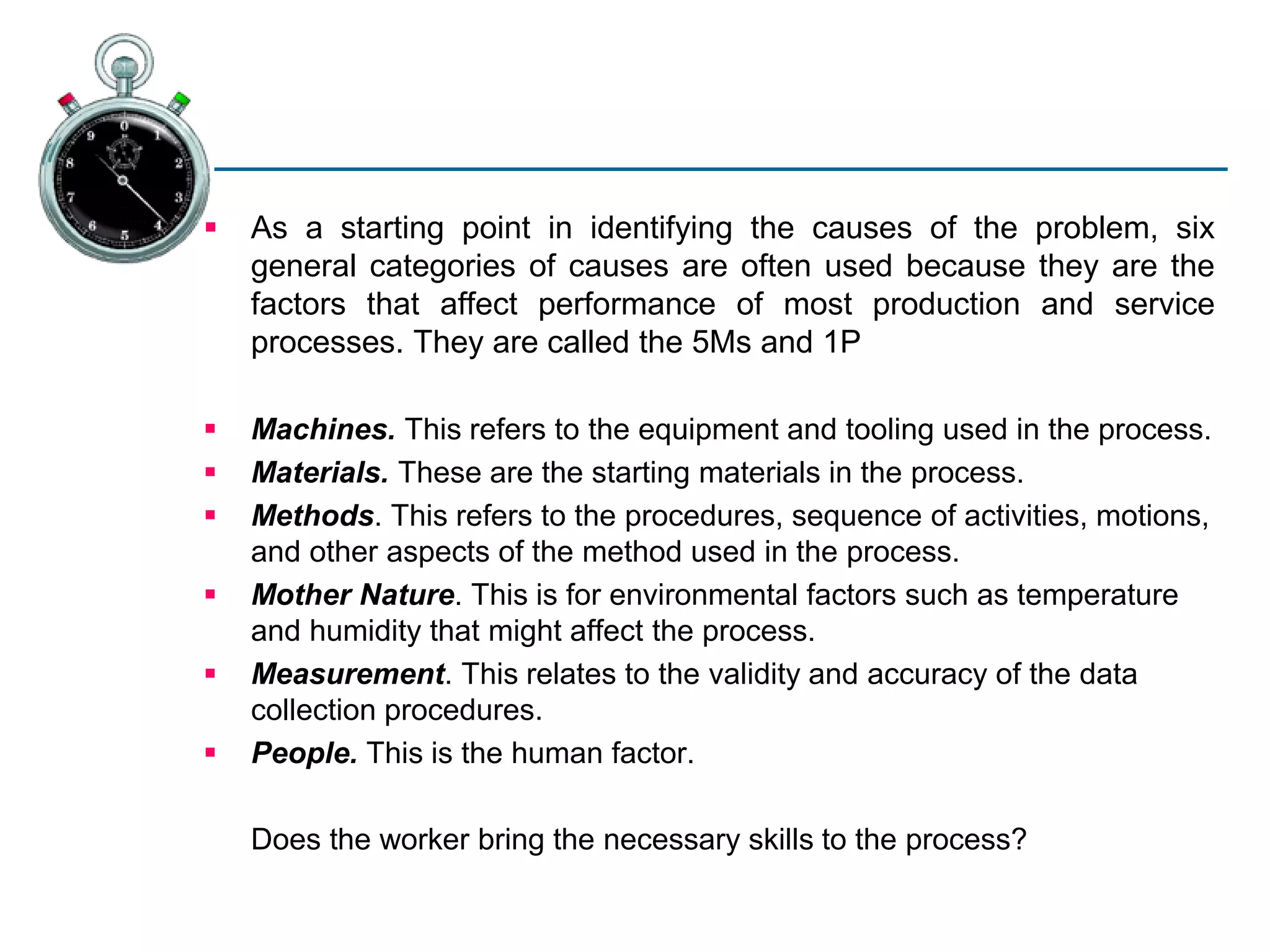  As a starting point in identifying the causes of the problem, six
general categories of causes are often used because they are the
factors that affect performance of most production and service
processes. They are called the 5Ms and 1P
 Machines. This refers to the equipment and tooling used in the process.
 Materials. These are the starting materials in the process.
 Methods. This refers to the procedures, sequence of activities, motions,
and other aspects of the method used in the process.
 Mother Nature. This is for environmental factors such as temperature
and humidity that might affect the process.
 Measurement. This relates to the validity and accuracy of the data
collection procedures.
 People. This is the human factor.
Does the worker bring the necessary skills to the process?
 