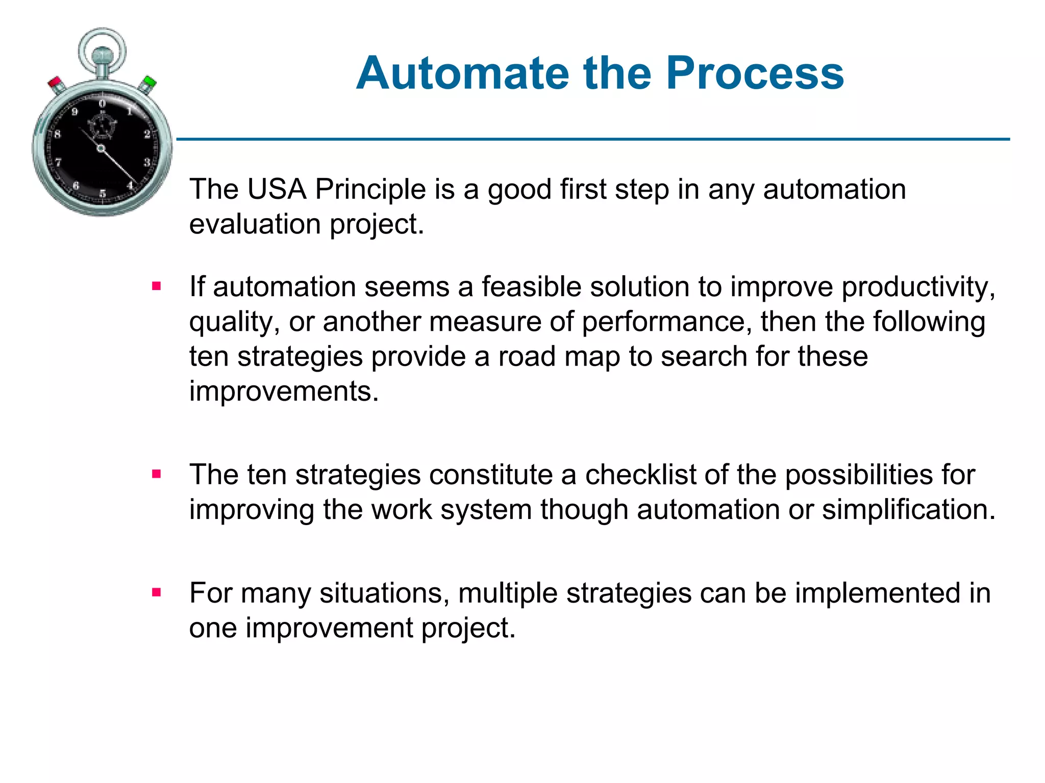 Automate the Process
The USA Principle is a good first step in any automation
evaluation project.
 If automation seems a feasible solution to improve productivity,
quality, or another measure of performance, then the following
ten strategies provide a road map to search for these
improvements.
 The ten strategies constitute a checklist of the possibilities for
improving the work system though automation or simplification.
 For many situations, multiple strategies can be implemented in
one improvement project.
 