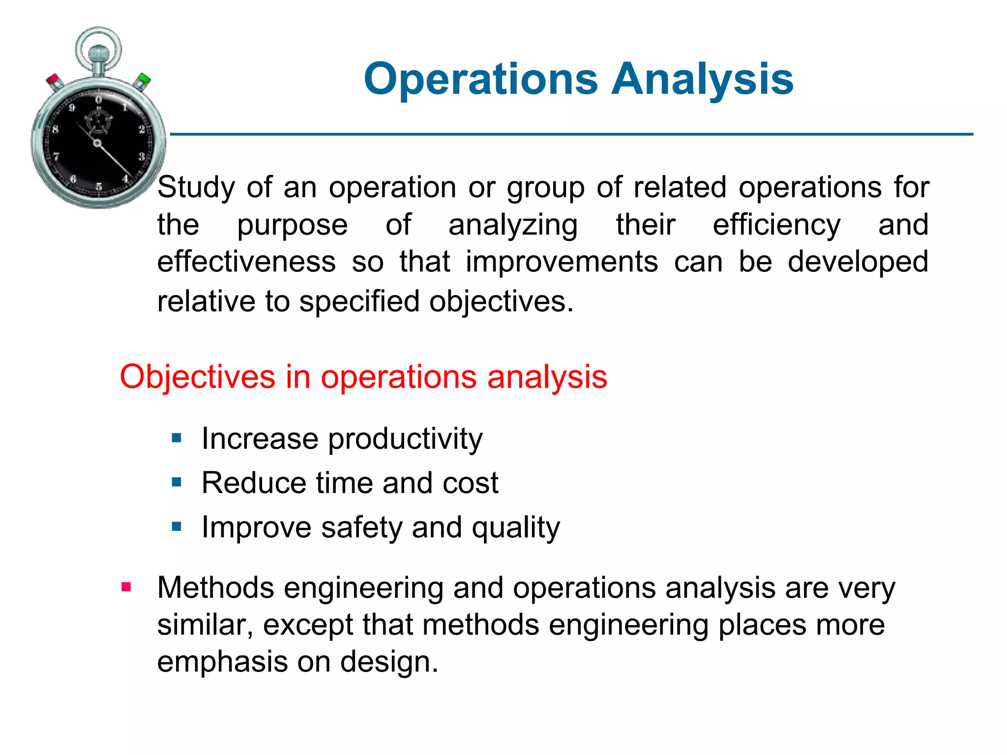 Operations Analysis
Study of an operation or group of related operations for
the purpose of analyzing their efficiency and
effectiveness so that improvements can be developed
relative to specified objectives.
Objectives in operations analysis
 Increase productivity
 Reduce time and cost
 Improve safety and quality
 Methods engineering and operations analysis are very
similar, except that methods engineering places more
emphasis on design.
 
