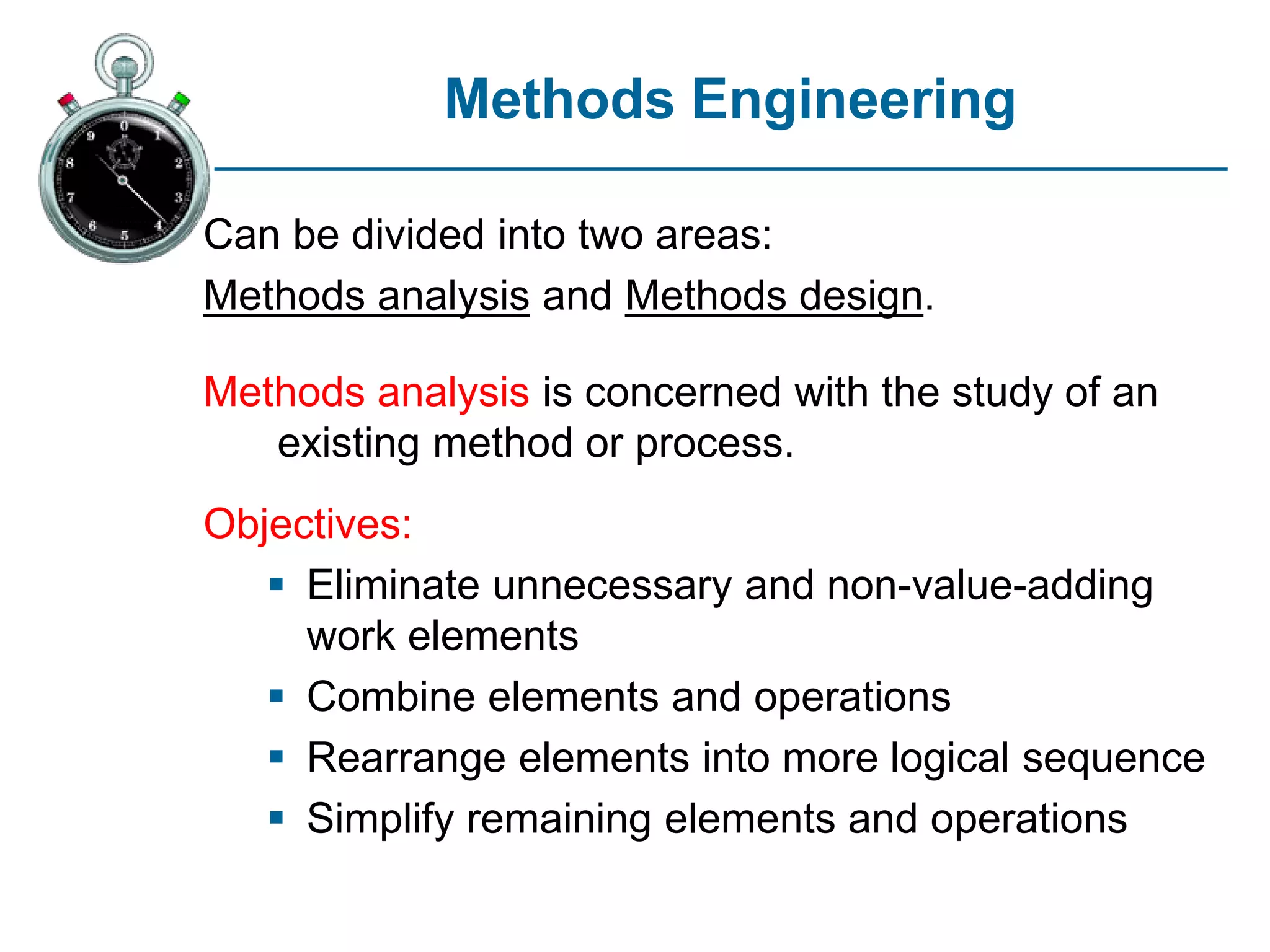 Methods Engineering
Can be divided into two areas:
Methods analysis and Methods design.
Methods analysis is concerned with the study of an
existing method or process.
Objectives:
 Eliminate unnecessary and non-value-adding
work elements
 Combine elements and operations
 Rearrange elements into more logical sequence
 Simplify remaining elements and operations
 