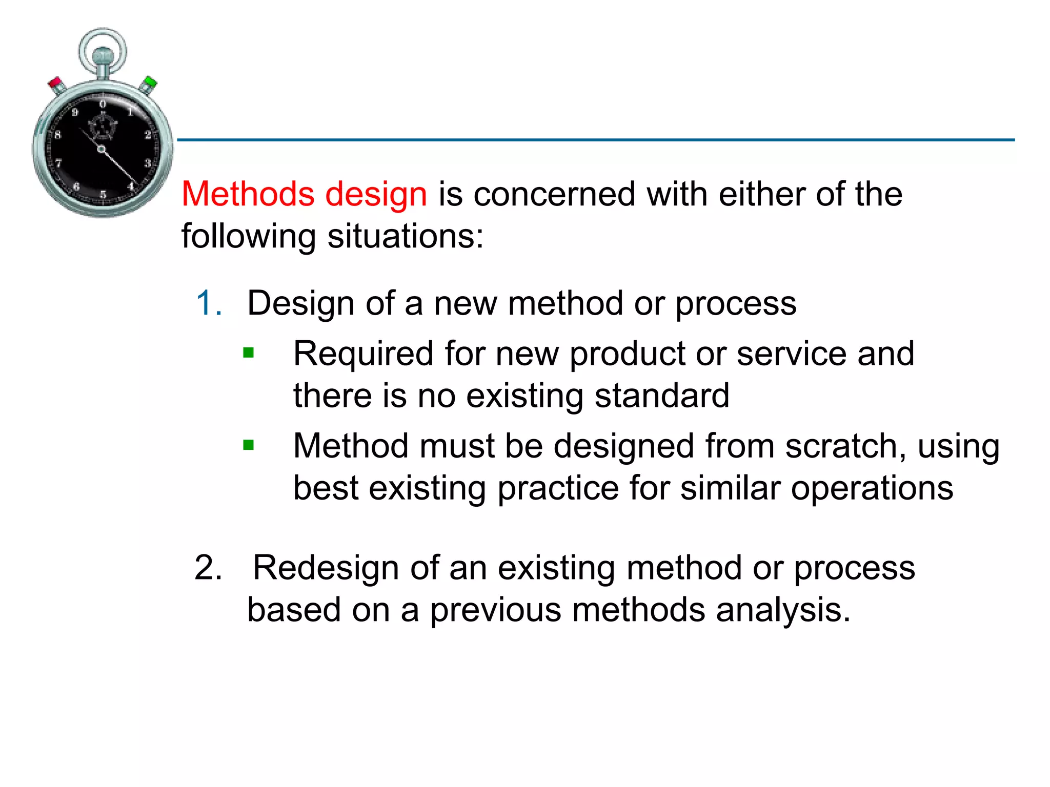 Methods design is concerned with either of the
following situations:
1. Design of a new method or process
 Required for new product or service and
there is no existing standard
 Method must be designed from scratch, using
best existing practice for similar operations
2. Redesign of an existing method or process
based on a previous methods analysis.
 