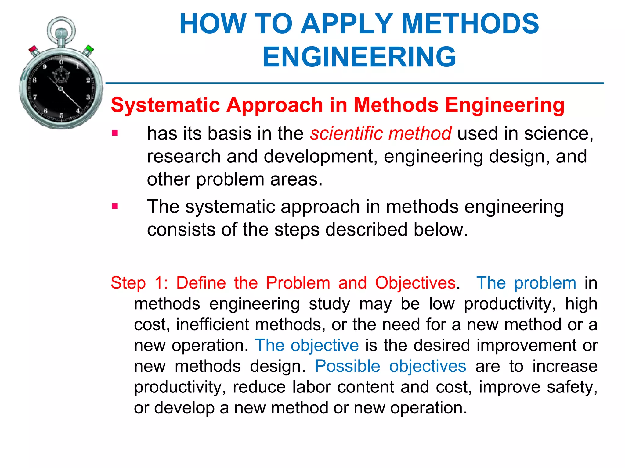 HOW TO APPLY METHODS
ENGINEERING
Systematic Approach in Methods Engineering
 has its basis in the scientific method used in science,
research and development, engineering design, and
other problem areas.
 The systematic approach in methods engineering
consists of the steps described below.
Step 1: Define the Problem and Objectives. The problem in
methods engineering study may be low productivity, high
cost, inefficient methods, or the need for a new method or a
new operation. The objective is the desired improvement or
new methods design. Possible objectives are to increase
productivity, reduce labor content and cost, improve safety,
or develop a new method or new operation.
 