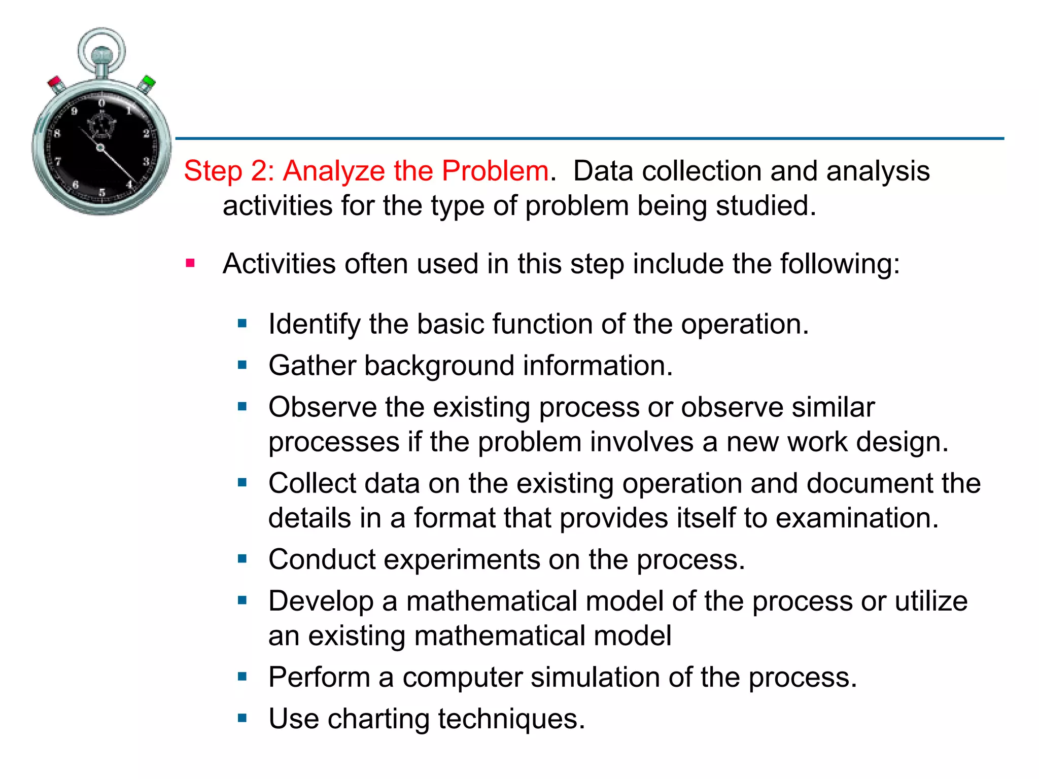Step 2: Analyze the Problem. Data collection and analysis
activities for the type of problem being studied.
 Activities often used in this step include the following:
 Identify the basic function of the operation.
 Gather background information.
 Observe the existing process or observe similar
processes if the problem involves a new work design.
 Collect data on the existing operation and document the
details in a format that provides itself to examination.
 Conduct experiments on the process.
 Develop a mathematical model of the process or utilize
an existing mathematical model
 Perform a computer simulation of the process.
 Use charting techniques.
 