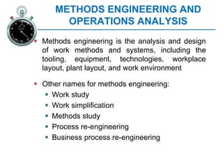 METHODS ENGINEERING AND
OPERATIONS ANALYSIS
 Methods engineering is the analysis and design
of work methods and systems, including the
tooling, equipment, technologies, workplace
layout, plant layout, and work environment
 Other names for methods engineering:
 Work study
 Work simplification
 Methods study
 Process re-engineering
 Business process re-engineering
 