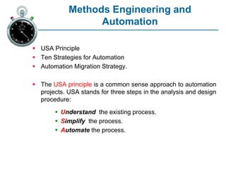 Methods Engineering and
Automation
 USA Principle
 Ten Strategies for Automation
 Automation Migration Strategy.
 The USA principle is a common sense approach to automation
projects. USA stands for three steps in the analysis and design
procedure:
 Understand the existing process.
 Simplify the process.
 Automate the process.
 