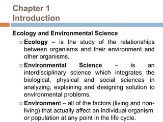 Chapter 1
Introduction
Ecology and Environmental Science
 Ecology – is the study of the relationships
between organisms and their environment and
other organisms.
 Environmental Science – is an
interdisciplinary science which integrates the
biological, physical and social sciences in
analyzing, explaining and designing solution to
environmental problems.
 Environment – all of the factors (living and non-
living) that actually affect an individual organism
or population at any point in the life cycle.
 