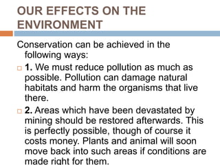 OUR EFFECTS ON THE
ENVIRONMENT
Conservation can be achieved in the
following ways:
 1. We must reduce pollution as much as
possible. Pollution can damage natural
habitats and harm the organisms that live
there.
 2. Areas which have been devastated by
mining should be restored afterwards. This
is perfectly possible, though of course it
costs money. Plants and animal will soon
move back into such areas if conditions are
made right for them.
 