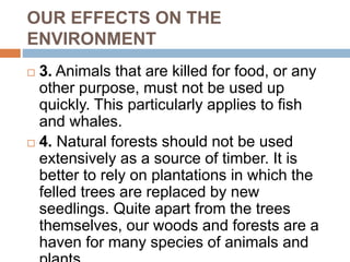 OUR EFFECTS ON THE
ENVIRONMENT
 3. Animals that are killed for food, or any
other purpose, must not be used up
quickly. This particularly applies to fish
and whales.
 4. Natural forests should not be used
extensively as a source of timber. It is
better to rely on plantations in which the
felled trees are replaced by new
seedlings. Quite apart from the trees
themselves, our woods and forests are a
haven for many species of animals and
 