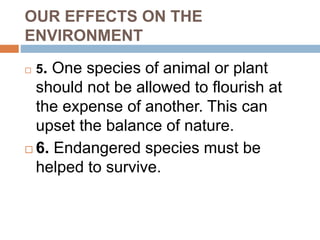 OUR EFFECTS ON THE
ENVIRONMENT
 5. One species of animal or plant
should not be allowed to flourish at
the expense of another. This can
upset the balance of nature.
 6. Endangered species must be
helped to survive.
 