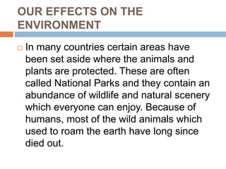 OUR EFFECTS ON THE
ENVIRONMENT
 In many countries certain areas have
been set aside where the animals and
plants are protected. These are often
called National Parks and they contain an
abundance of wildlife and natural scenery
which everyone can enjoy. Because of
humans, most of the wild animals which
used to roam the earth have long since
died out.
 
