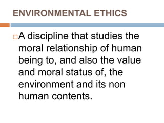 ENVIRONMENTAL ETHICS
A discipline that studies the
moral relationship of human
being to, and also the value
and moral status of, the
environment and its non
human contents.
 