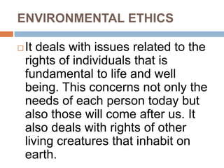 ENVIRONMENTAL ETHICS
 It deals with issues related to the
rights of individuals that is
fundamental to life and well
being. This concerns not only the
needs of each person today but
also those will come after us. It
also deals with rights of other
living creatures that inhabit on
earth.
 