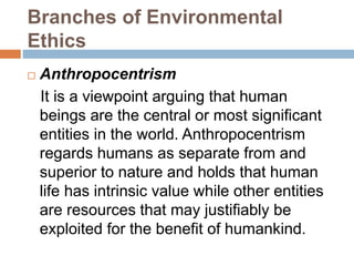 Branches of Environmental
Ethics
 Anthropocentrism
It is a viewpoint arguing that human
beings are the central or most significant
entities in the world. Anthropocentrism
regards humans as separate from and
superior to nature and holds that human
life has intrinsic value while other entities
are resources that may justifiably be
exploited for the benefit of humankind.
 