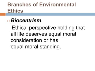 Branches of Environmental
Ethics
 Biocentrism
Ethical perspective holding that
all life deserves equal moral
consideration or has
equal moral standing.
 