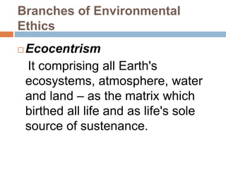 Branches of Environmental
Ethics
 Ecocentrism
It comprising all Earth's
ecosystems, atmosphere, water
and land – as the matrix which
birthed all life and as life's sole
source of sustenance.
 