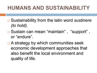 HUMANS AND SUSTAINABILITY
 Sustainability from the latin word sustinere
(to hold).
 Sustain can mean “maintain” , “support” ,
or “endure”.
 A strategy by which communities seek
economic development approaches that
also benefit the local environment and
quality of life.
 