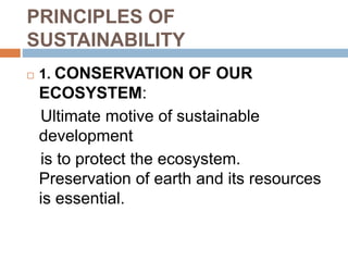 PRINCIPLES OF
SUSTAINABILITY
 1. CONSERVATION OF OUR
ECOSYSTEM:
Ultimate motive of sustainable
development
is to protect the ecosystem.
Preservation of earth and its resources
is essential.
 