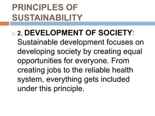 PRINCIPLES OF
SUSTAINABILITY
 2. DEVELOPMENT OF SOCIETY:
Sustainable development focuses on
developing society by creating equal
opportunities for everyone. From
creating jobs to the reliable health
system, everything gets included
under this principle.
 