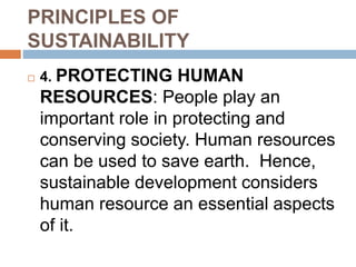 PRINCIPLES OF
SUSTAINABILITY
 4. PROTECTING HUMAN
RESOURCES: People play an
important role in protecting and
conserving society. Human resources
can be used to save earth. Hence,
sustainable development considers
human resource an essential aspects
of it.
 