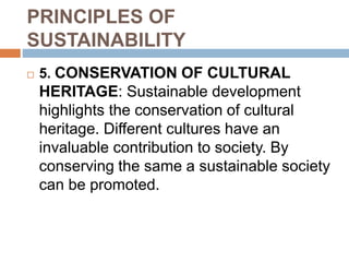 PRINCIPLES OF
SUSTAINABILITY
 5. CONSERVATION OF CULTURAL
HERITAGE: Sustainable development
highlights the conservation of cultural
heritage. Different cultures have an
invaluable contribution to society. By
conserving the same a sustainable society
can be promoted.
 