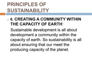 PRINCIPLES OF
SUSTAINABILITY
 6. CREATING A COMMUNITY WITHIN
THE CAPACITY OF EARTH:
Sustainable development is all about
development a community within the
capacity of earth. So sustainability is all
about ensuring that our meet the
producing capacity of the planet.
 
