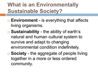 What is an Environmentally
Sustainable Society?
 Environment - is everything that affects
living organisms.
 Sustainability - the ability of earth’s
natural and human cultural system to
survive and adapt to changing
environmental condition indefinitely.
 Society - the aggregate of people living
together in a more or less ordered
community.
 