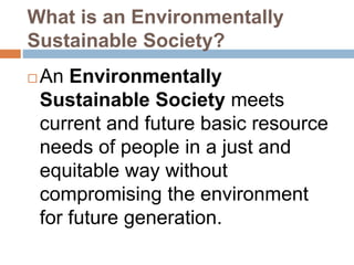 What is an Environmentally
Sustainable Society?
 An Environmentally
Sustainable Society meets
current and future basic resource
needs of people in a just and
equitable way without
compromising the environment
for future generation.
 