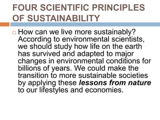 FOUR SCIENTIFIC PRINCIPLES
OF SUSTAINABILITY
 How can we live more sustainably?
According to environmental scientists,
we should study how life on the earth
has survived and adapted to major
changes in environmental conditions for
billions of years. We could make the
transition to more sustainable societies
by applying these lessons from nature
to our lifestyles and economies.
 
