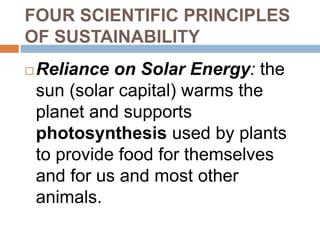 FOUR SCIENTIFIC PRINCIPLES
OF SUSTAINABILITY
 Reliance on Solar Energy: the
sun (solar capital) warms the
planet and supports
photosynthesis used by plants
to provide food for themselves
and for us and most other
animals.
 