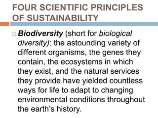 FOUR SCIENTIFIC PRINCIPLES
OF SUSTAINABILITY
 Biodiversity (short for biological
diversity): the astounding variety of
different organisms, the genes they
contain, the ecosystems in which
they exist, and the natural services
they provide have yielded countless
ways for life to adapt to changing
environmental conditions throughout
the earth’s history.
 