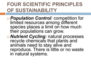 FOUR SCIENTIFIC PRINCIPLES
OF SUSTAINABILITY
 Population Control: competition for
limited resources among different
species places a limit on how much
their populations can grow.
 Nutrient Cycling: natural processes
recycle chemicals that plants and
animals need to stay alive and
reproduce. There is little or no waste
in natural systems.
 