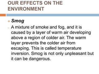 OUR EFFECTS ON THE
ENVIRONMENT
 Smog
o A mixture of smoke and fog, and it is
caused by a layer of warm air developing
above a region of colder air. The warm
layer prevents the colder air from
escaping. This is called temperature
inversion. Smog is not only unpleasant but
it can be dangerous.
 