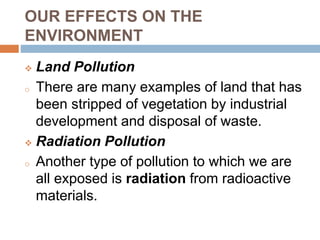 OUR EFFECTS ON THE
ENVIRONMENT
 Land Pollution
o There are many examples of land that has
been stripped of vegetation by industrial
development and disposal of waste.
 Radiation Pollution
o Another type of pollution to which we are
all exposed is radiation from radioactive
materials.
 
