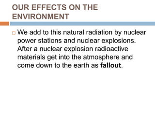 OUR EFFECTS ON THE
ENVIRONMENT
 We add to this natural radiation by nuclear
power stations and nuclear explosions.
After a nuclear explosion radioactive
materials get into the atmosphere and
come down to the earth as fallout.
 