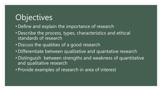 Objectives
• Define and explain the importance of research
• Describe the process, types, characteristics and ethical
standards of research
• Discuss the qualities of a good research
• Differentiate between qualitative and quantative research
• Distinguish between strengths and weakness of quantitative
and qualitative research
• Provide examples of research in area of interest
 