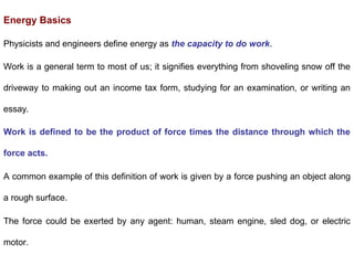 Energy Basics
Physicists and engineers define energy as the capacity to do work.
Work is a general term to most of us; it signifies everything from shoveling snow off the
driveway to making out an income tax form, studying for an examination, or writing an
essay.
Work is defined to be the product of force times the distance through which the
force acts.
A common example of this definition of work is given by a force pushing an object along
a rough surface.
The force could be exerted by any agent: human, steam engine, sled dog, or electric
motor.
 