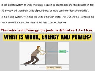 In the British system of units, the force is given in pounds (lb) and the distance in feet
(ft), so work will then be in units of pound-feet, or more commonly foot-pounds (ftlb).
In the metric system, work has the units of Newton-meter (Nm), where the Newton is the
metric unit of force and the meter is the metric unit of distance.
The metric unit of energy, the joule, is defined as 1 J = 1 N.m.
 