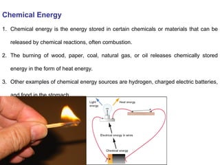 Chemical Energy
1. Chemical energy is the energy stored in certain chemicals or materials that can be
released by chemical reactions, often combustion.
2. The burning of wood, paper, coal, natural gas, or oil releases chemically stored
energy in the form of heat energy.
3. Other examples of chemical energy sources are hydrogen, charged electric batteries,
and food in the stomach.
 