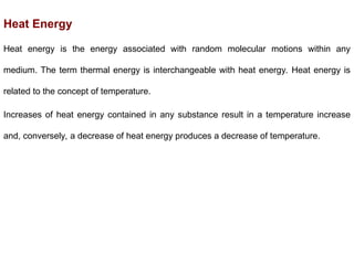 Heat Energy
Heat energy is the energy associated with random molecular motions within any
medium. The term thermal energy is interchangeable with heat energy. Heat energy is
related to the concept of temperature.
Increases of heat energy contained in any substance result in a temperature increase
and, conversely, a decrease of heat energy produces a decrease of temperature.
 