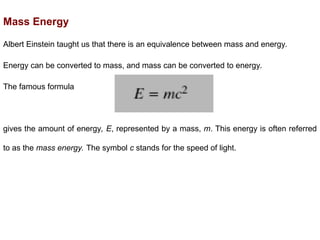 Mass Energy
Albert Einstein taught us that there is an equivalence between mass and energy.
Energy can be converted to mass, and mass can be converted to energy.
The famous formula
gives the amount of energy, E, represented by a mass, m. This energy is often referred
to as the mass energy. The symbol c stands for the speed of light.
 