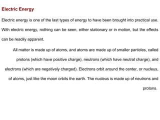 Electric Energy
Electric energy is one of the last types of energy to have been brought into practical use.
With electric energy, nothing can be seen, either stationary or in motion, but the effects
can be readily apparent.
All matter is made up of atoms, and atoms are made up of smaller particles, called
protons (which have positive charge), neutrons (which have neutral charge), and
electrons (which are negatively charged). Electrons orbit around the center, or nucleus,
of atoms, just like the moon orbits the earth. The nucleus is made up of neutrons and
protons.
 