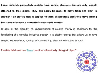 Some material, particularly metals, have certain electrons that are only loosely
attached to their atoms. They can easily be made to move from one atom to
another if an electric field is applied to them. When those electrons move among
the atoms of matter, a current of electricity is created.
In spite of this difficulty, an understanding of electric energy is necessary for the
functioning of a complex industrial society. It is electric energy that allows us to have
telephones, television, lighting, air-conditioning, electric motors, and so forth.
Electric field exerts a force on other electrically charged objects
 