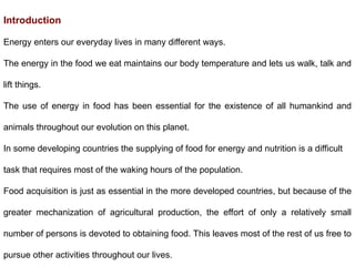 Introduction
Energy enters our everyday lives in many different ways.
The energy in the food we eat maintains our body temperature and lets us walk, talk and
lift things.
The use of energy in food has been essential for the existence of all humankind and
animals throughout our evolution on this planet.
In some developing countries the supplying of food for energy and nutrition is a difficult
task that requires most of the waking hours of the population.
Food acquisition is just as essential in the more developed countries, but because of the
greater mechanization of agricultural production, the effort of only a relatively small
number of persons is devoted to obtaining food. This leaves most of the rest of us free to
pursue other activities throughout our lives.
 