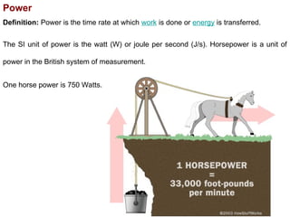 Power
Definition: Power is the time rate at which work is done or energy is transferred.
The SI unit of power is the watt (W) or joule per second (J/s). Horsepower is a unit of
power in the British system of measurement.
One horse power is 750 Watts.
 