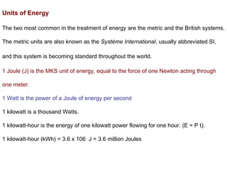 Units of Energy
The two most common in the treatment of energy are the metric and the British systems.
The metric units are also known as the Système International, usually abbreviated SI,
and this system is becoming standard throughout the world.
1 Joule (J) is the MKS unit of energy, equal to the force of one Newton acting through
one meter.
1 Watt is the power of a Joule of energy per second
1 kilowatt is a thousand Watts.
1 kilowatt-hour is the energy of one kilowatt power flowing for one hour. (E = P t).
1 kilowatt-hour (kWh) = 3.6 x 106 J = 3.6 million Joules
 