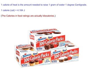 1 calorie of heat is the amount needed to raise 1 gram of water 1 degree Centigrade.
1 calorie (cal) = 4.184 J
(The Calories in food ratings are actually kilocalories.)
 