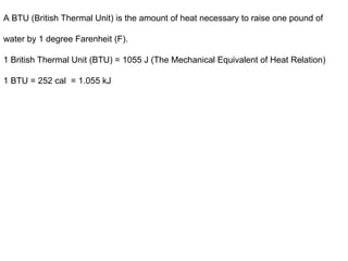 A BTU (British Thermal Unit) is the amount of heat necessary to raise one pound of
water by 1 degree Farenheit (F).
1 British Thermal Unit (BTU) = 1055 J (The Mechanical Equivalent of Heat Relation)
1 BTU = 252 cal = 1.055 kJ
 