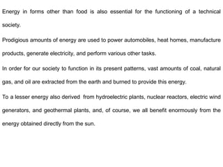 Energy in forms other than food is also essential for the functioning of a technical
society.
Prodigious amounts of energy are used to power automobiles, heat homes, manufacture
products, generate electricity, and perform various other tasks.
In order for our society to function in its present patterns, vast amounts of coal, natural
gas, and oil are extracted from the earth and burned to provide this energy.
To a lesser energy also derived from hydroelectric plants, nuclear reactors, electric wind
generators, and geothermal plants, and, of course, we all benefit enormously from the
energy obtained directly from the sun.
 