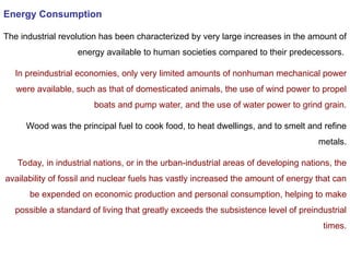 Energy Consumption
The industrial revolution has been characterized by very large increases in the amount of
energy available to human societies compared to their predecessors.
In preindustrial economies, only very limited amounts of nonhuman mechanical power
were available, such as that of domesticated animals, the use of wind power to propel
boats and pump water, and the use of water power to grind grain.
Wood was the principal fuel to cook food, to heat dwellings, and to smelt and refine
metals.
Today, in industrial nations, or in the urban-industrial areas of developing nations, the
availability of fossil and nuclear fuels has vastly increased the amount of energy that can
be expended on economic production and personal consumption, helping to make
possible a standard of living that greatly exceeds the subsistence level of preindustrial
times.
 