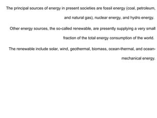 The principal sources of energy in present societies are fossil energy (coal, petroleum,
and natural gas), nuclear energy, and hydro energy.
Other energy sources, the so-called renewable, are presently supplying a very small
fraction of the total energy consumption of the world.
The renewable include solar, wind, geothermal, biomass, ocean-thermal, and ocean-
mechanical energy.
 